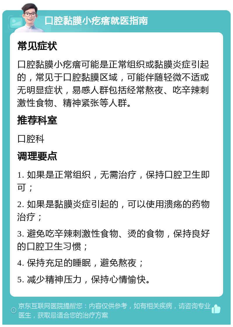 口腔黏膜小疙瘩就医指南 常见症状 口腔黏膜小疙瘩可能是正常组织或黏膜炎症引起的，常见于口腔黏膜区域，可能伴随轻微不适或无明显症状，易感人群包括经常熬夜、吃辛辣刺激性食物、精神紧张等人群。 推荐科室 口腔科 调理要点 1. 如果是正常组织，无需治疗，保持口腔卫生即可； 2. 如果是黏膜炎症引起的，可以使用溃疡的药物治疗； 3. 避免吃辛辣刺激性食物、烫的食物，保持良好的口腔卫生习惯； 4. 保持充足的睡眠，避免熬夜； 5. 减少精神压力，保持心情愉快。