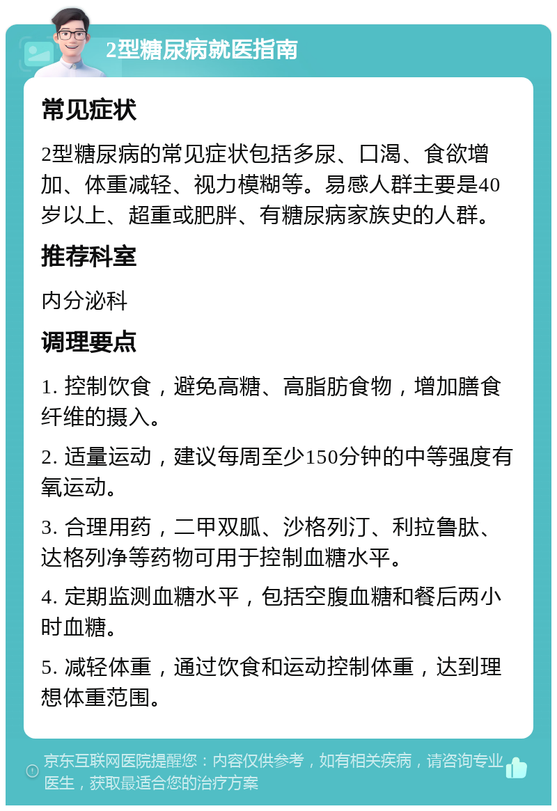 2型糖尿病就医指南 常见症状 2型糖尿病的常见症状包括多尿、口渴、食欲增加、体重减轻、视力模糊等。易感人群主要是40岁以上、超重或肥胖、有糖尿病家族史的人群。 推荐科室 内分泌科 调理要点 1. 控制饮食，避免高糖、高脂肪食物，增加膳食纤维的摄入。 2. 适量运动，建议每周至少150分钟的中等强度有氧运动。 3. 合理用药，二甲双胍、沙格列汀、利拉鲁肽、达格列净等药物可用于控制血糖水平。 4. 定期监测血糖水平，包括空腹血糖和餐后两小时血糖。 5. 减轻体重，通过饮食和运动控制体重，达到理想体重范围。