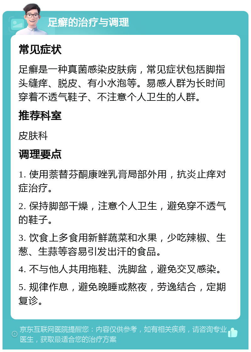 足癣的治疗与调理 常见症状 足癣是一种真菌感染皮肤病，常见症状包括脚指头缝痒、脱皮、有小水泡等。易感人群为长时间穿着不透气鞋子、不注意个人卫生的人群。 推荐科室 皮肤科 调理要点 1. 使用萘替芬酮康唑乳膏局部外用，抗炎止痒对症治疗。 2. 保持脚部干燥，注意个人卫生，避免穿不透气的鞋子。 3. 饮食上多食用新鲜蔬菜和水果，少吃辣椒、生葱、生蒜等容易引发出汗的食品。 4. 不与他人共用拖鞋、洗脚盆，避免交叉感染。 5. 规律作息，避免晚睡或熬夜，劳逸结合，定期复诊。