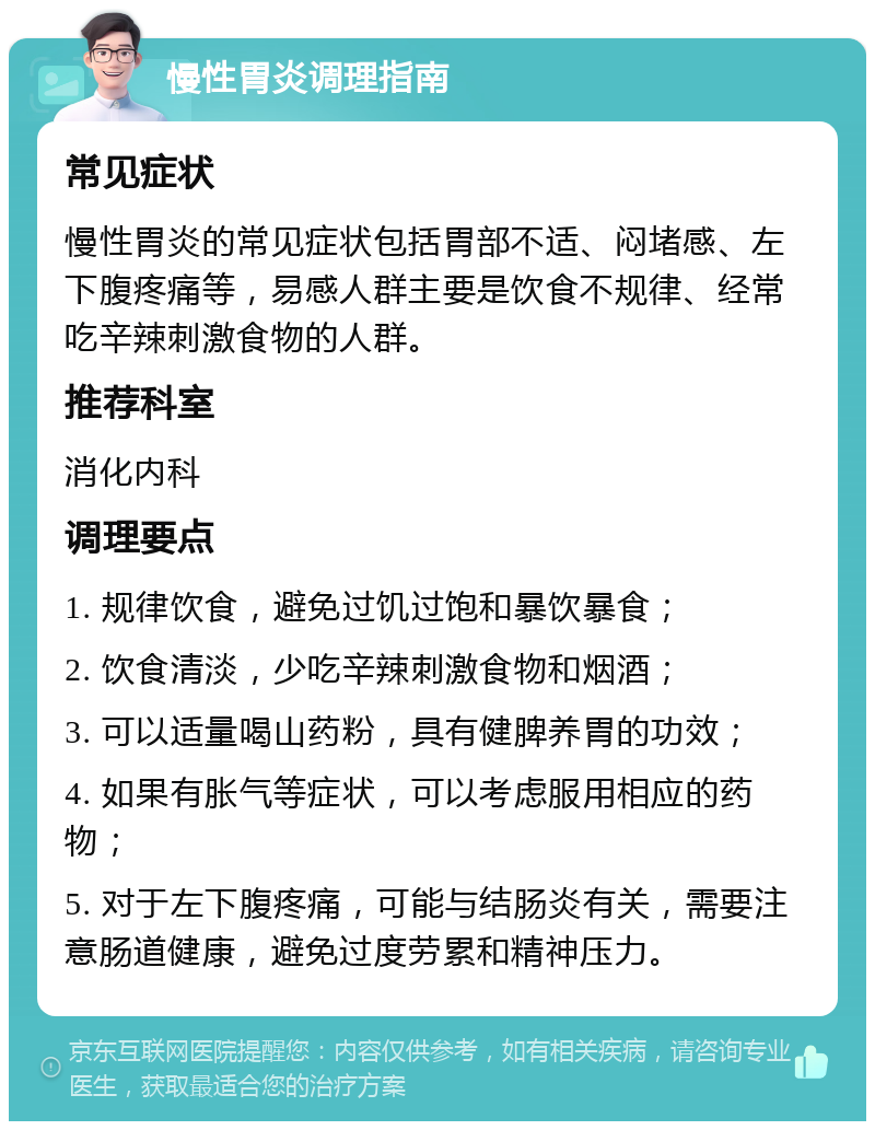 慢性胃炎调理指南 常见症状 慢性胃炎的常见症状包括胃部不适、闷堵感、左下腹疼痛等，易感人群主要是饮食不规律、经常吃辛辣刺激食物的人群。 推荐科室 消化内科 调理要点 1. 规律饮食，避免过饥过饱和暴饮暴食； 2. 饮食清淡，少吃辛辣刺激食物和烟酒； 3. 可以适量喝山药粉，具有健脾养胃的功效； 4. 如果有胀气等症状，可以考虑服用相应的药物； 5. 对于左下腹疼痛，可能与结肠炎有关，需要注意肠道健康，避免过度劳累和精神压力。