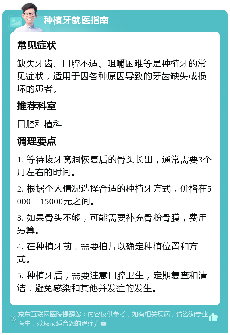 种植牙就医指南 常见症状 缺失牙齿、口腔不适、咀嚼困难等是种植牙的常见症状，适用于因各种原因导致的牙齿缺失或损坏的患者。 推荐科室 口腔种植科 调理要点 1. 等待拔牙窝洞恢复后的骨头长出，通常需要3个月左右的时间。 2. 根据个人情况选择合适的种植牙方式，价格在5000—15000元之间。 3. 如果骨头不够，可能需要补充骨粉骨膜，费用另算。 4. 在种植牙前，需要拍片以确定种植位置和方式。 5. 种植牙后，需要注意口腔卫生，定期复查和清洁，避免感染和其他并发症的发生。