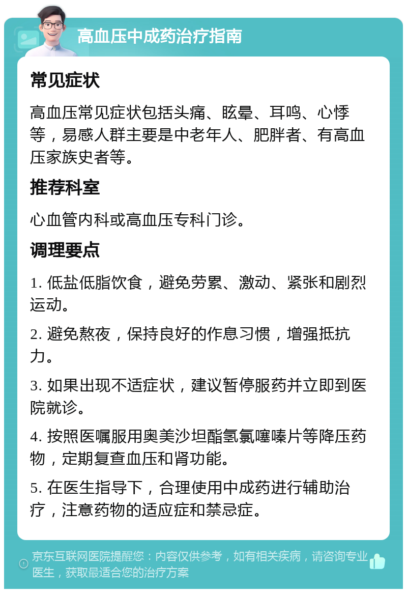 高血压中成药治疗指南 常见症状 高血压常见症状包括头痛、眩晕、耳鸣、心悸等，易感人群主要是中老年人、肥胖者、有高血压家族史者等。 推荐科室 心血管内科或高血压专科门诊。 调理要点 1. 低盐低脂饮食，避免劳累、激动、紧张和剧烈运动。 2. 避免熬夜，保持良好的作息习惯，增强抵抗力。 3. 如果出现不适症状，建议暂停服药并立即到医院就诊。 4. 按照医嘱服用奥美沙坦酯氢氯噻嗪片等降压药物，定期复查血压和肾功能。 5. 在医生指导下，合理使用中成药进行辅助治疗，注意药物的适应症和禁忌症。