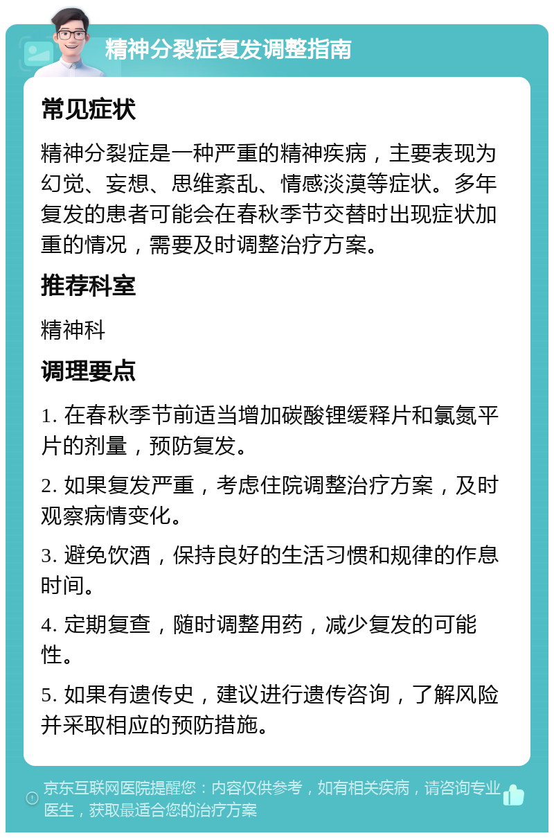 精神分裂症复发调整指南 常见症状 精神分裂症是一种严重的精神疾病，主要表现为幻觉、妄想、思维紊乱、情感淡漠等症状。多年复发的患者可能会在春秋季节交替时出现症状加重的情况，需要及时调整治疗方案。 推荐科室 精神科 调理要点 1. 在春秋季节前适当增加碳酸锂缓释片和氯氮平片的剂量，预防复发。 2. 如果复发严重，考虑住院调整治疗方案，及时观察病情变化。 3. 避免饮酒，保持良好的生活习惯和规律的作息时间。 4. 定期复查，随时调整用药，减少复发的可能性。 5. 如果有遗传史，建议进行遗传咨询，了解风险并采取相应的预防措施。