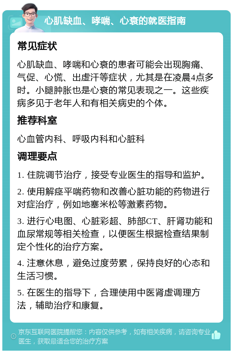 心肌缺血、哮喘、心衰的就医指南 常见症状 心肌缺血、哮喘和心衰的患者可能会出现胸痛、气促、心慌、出虚汗等症状，尤其是在凌晨4点多时。小腿肿胀也是心衰的常见表现之一。这些疾病多见于老年人和有相关病史的个体。 推荐科室 心血管内科、呼吸内科和心脏科 调理要点 1. 住院调节治疗，接受专业医生的指导和监护。 2. 使用解痉平喘药物和改善心脏功能的药物进行对症治疗，例如地塞米松等激素药物。 3. 进行心电图、心脏彩超、肺部CT、肝肾功能和血尿常规等相关检查，以便医生根据检查结果制定个性化的治疗方案。 4. 注意休息，避免过度劳累，保持良好的心态和生活习惯。 5. 在医生的指导下，合理使用中医肾虚调理方法，辅助治疗和康复。