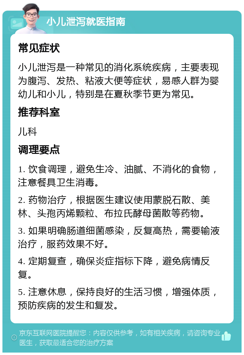 小儿泄泻就医指南 常见症状 小儿泄泻是一种常见的消化系统疾病，主要表现为腹泻、发热、粘液大便等症状，易感人群为婴幼儿和小儿，特别是在夏秋季节更为常见。 推荐科室 儿科 调理要点 1. 饮食调理，避免生冷、油腻、不消化的食物，注意餐具卫生消毒。 2. 药物治疗，根据医生建议使用蒙脱石散、美林、头孢丙烯颗粒、布拉氏酵母菌散等药物。 3. 如果明确肠道细菌感染，反复高热，需要输液治疗，服药效果不好。 4. 定期复查，确保炎症指标下降，避免病情反复。 5. 注意休息，保持良好的生活习惯，增强体质，预防疾病的发生和复发。