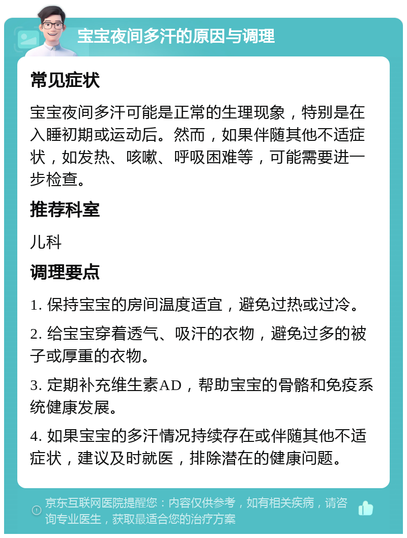 宝宝夜间多汗的原因与调理 常见症状 宝宝夜间多汗可能是正常的生理现象，特别是在入睡初期或运动后。然而，如果伴随其他不适症状，如发热、咳嗽、呼吸困难等，可能需要进一步检查。 推荐科室 儿科 调理要点 1. 保持宝宝的房间温度适宜，避免过热或过冷。 2. 给宝宝穿着透气、吸汗的衣物，避免过多的被子或厚重的衣物。 3. 定期补充维生素AD，帮助宝宝的骨骼和免疫系统健康发展。 4. 如果宝宝的多汗情况持续存在或伴随其他不适症状，建议及时就医，排除潜在的健康问题。