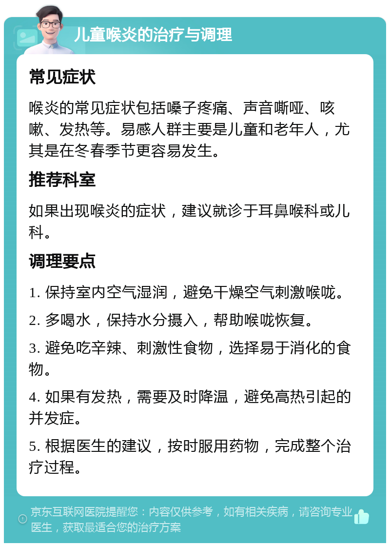 儿童喉炎的治疗与调理 常见症状 喉炎的常见症状包括嗓子疼痛、声音嘶哑、咳嗽、发热等。易感人群主要是儿童和老年人，尤其是在冬春季节更容易发生。 推荐科室 如果出现喉炎的症状，建议就诊于耳鼻喉科或儿科。 调理要点 1. 保持室内空气湿润，避免干燥空气刺激喉咙。 2. 多喝水，保持水分摄入，帮助喉咙恢复。 3. 避免吃辛辣、刺激性食物，选择易于消化的食物。 4. 如果有发热，需要及时降温，避免高热引起的并发症。 5. 根据医生的建议，按时服用药物，完成整个治疗过程。