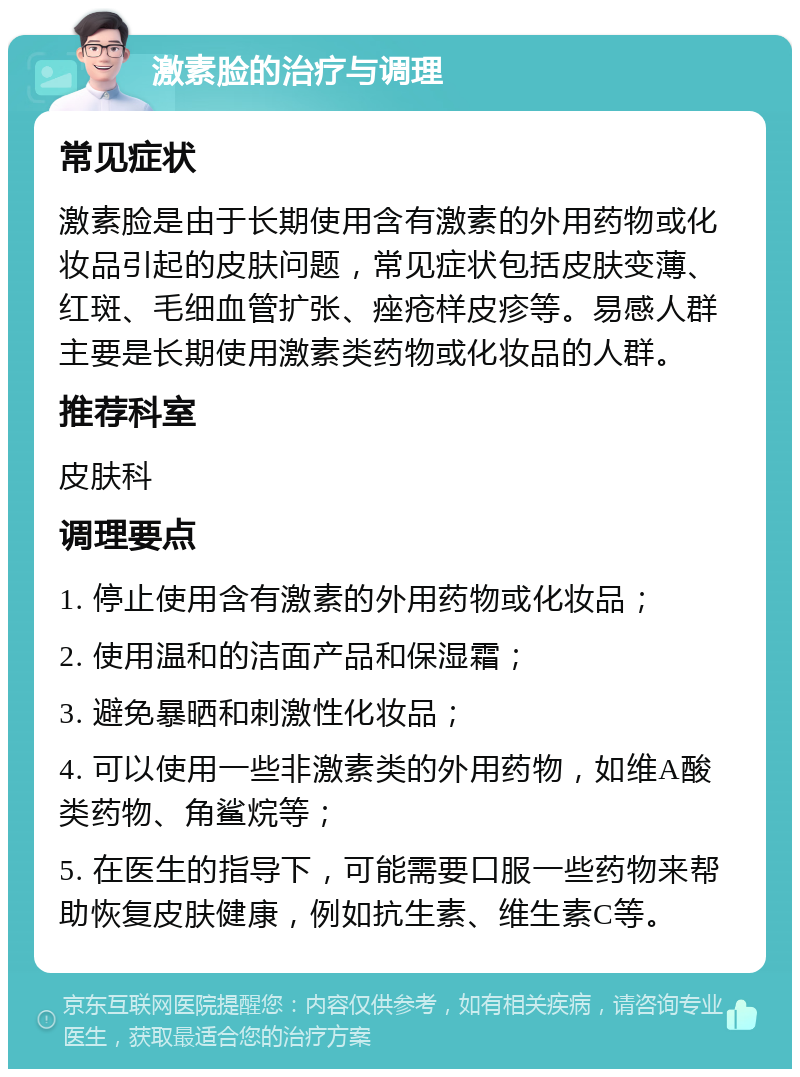 激素脸的治疗与调理 常见症状 激素脸是由于长期使用含有激素的外用药物或化妆品引起的皮肤问题，常见症状包括皮肤变薄、红斑、毛细血管扩张、痤疮样皮疹等。易感人群主要是长期使用激素类药物或化妆品的人群。 推荐科室 皮肤科 调理要点 1. 停止使用含有激素的外用药物或化妆品； 2. 使用温和的洁面产品和保湿霜； 3. 避免暴晒和刺激性化妆品； 4. 可以使用一些非激素类的外用药物，如维A酸类药物、角鲨烷等； 5. 在医生的指导下，可能需要口服一些药物来帮助恢复皮肤健康，例如抗生素、维生素C等。