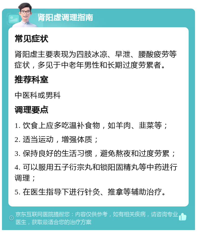 肾阳虚调理指南 常见症状 肾阳虚主要表现为四肢冰凉、早泄、腰酸疲劳等症状，多见于中老年男性和长期过度劳累者。 推荐科室 中医科或男科 调理要点 1. 饮食上应多吃温补食物，如羊肉、韭菜等； 2. 适当运动，增强体质； 3. 保持良好的生活习惯，避免熬夜和过度劳累； 4. 可以服用五子衍宗丸和锁阳固精丸等中药进行调理； 5. 在医生指导下进行针灸、推拿等辅助治疗。