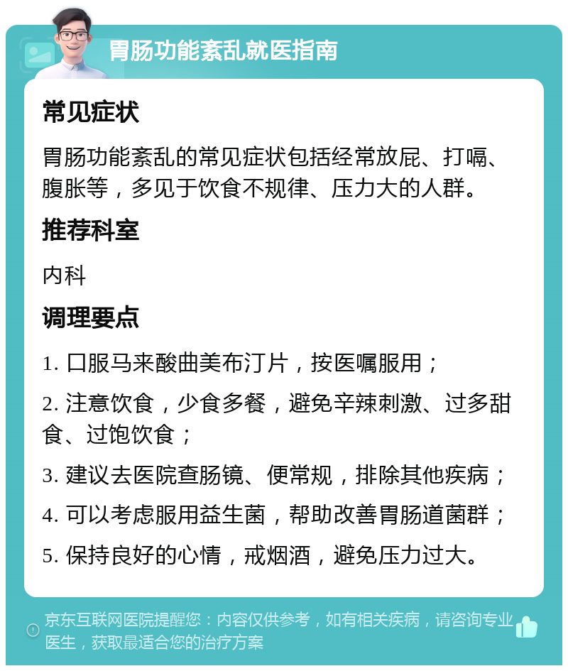 胃肠功能紊乱就医指南 常见症状 胃肠功能紊乱的常见症状包括经常放屁、打嗝、腹胀等，多见于饮食不规律、压力大的人群。 推荐科室 内科 调理要点 1. 口服马来酸曲美布汀片，按医嘱服用； 2. 注意饮食，少食多餐，避免辛辣刺激、过多甜食、过饱饮食； 3. 建议去医院查肠镜、便常规，排除其他疾病； 4. 可以考虑服用益生菌，帮助改善胃肠道菌群； 5. 保持良好的心情，戒烟酒，避免压力过大。