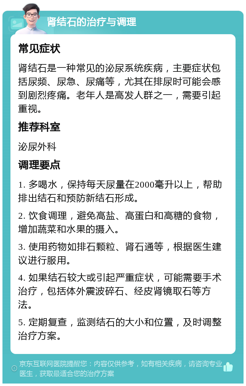 肾结石的治疗与调理 常见症状 肾结石是一种常见的泌尿系统疾病，主要症状包括尿频、尿急、尿痛等，尤其在排尿时可能会感到剧烈疼痛。老年人是高发人群之一，需要引起重视。 推荐科室 泌尿外科 调理要点 1. 多喝水，保持每天尿量在2000毫升以上，帮助排出结石和预防新结石形成。 2. 饮食调理，避免高盐、高蛋白和高糖的食物，增加蔬菜和水果的摄入。 3. 使用药物如排石颗粒、肾石通等，根据医生建议进行服用。 4. 如果结石较大或引起严重症状，可能需要手术治疗，包括体外震波碎石、经皮肾镜取石等方法。 5. 定期复查，监测结石的大小和位置，及时调整治疗方案。