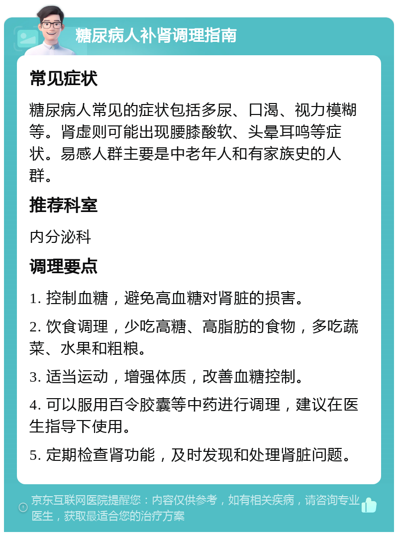 糖尿病人补肾调理指南 常见症状 糖尿病人常见的症状包括多尿、口渴、视力模糊等。肾虚则可能出现腰膝酸软、头晕耳鸣等症状。易感人群主要是中老年人和有家族史的人群。 推荐科室 内分泌科 调理要点 1. 控制血糖，避免高血糖对肾脏的损害。 2. 饮食调理，少吃高糖、高脂肪的食物，多吃蔬菜、水果和粗粮。 3. 适当运动，增强体质，改善血糖控制。 4. 可以服用百令胶囊等中药进行调理，建议在医生指导下使用。 5. 定期检查肾功能，及时发现和处理肾脏问题。