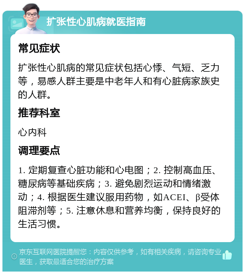 扩张性心肌病就医指南 常见症状 扩张性心肌病的常见症状包括心悸、气短、乏力等，易感人群主要是中老年人和有心脏病家族史的人群。 推荐科室 心内科 调理要点 1. 定期复查心脏功能和心电图；2. 控制高血压、糖尿病等基础疾病；3. 避免剧烈运动和情绪激动；4. 根据医生建议服用药物，如ACEI、β受体阻滞剂等；5. 注意休息和营养均衡，保持良好的生活习惯。