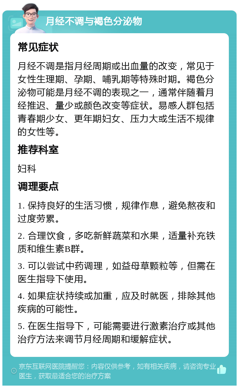 月经不调与褐色分泌物 常见症状 月经不调是指月经周期或出血量的改变，常见于女性生理期、孕期、哺乳期等特殊时期。褐色分泌物可能是月经不调的表现之一，通常伴随着月经推迟、量少或颜色改变等症状。易感人群包括青春期少女、更年期妇女、压力大或生活不规律的女性等。 推荐科室 妇科 调理要点 1. 保持良好的生活习惯，规律作息，避免熬夜和过度劳累。 2. 合理饮食，多吃新鲜蔬菜和水果，适量补充铁质和维生素B群。 3. 可以尝试中药调理，如益母草颗粒等，但需在医生指导下使用。 4. 如果症状持续或加重，应及时就医，排除其他疾病的可能性。 5. 在医生指导下，可能需要进行激素治疗或其他治疗方法来调节月经周期和缓解症状。