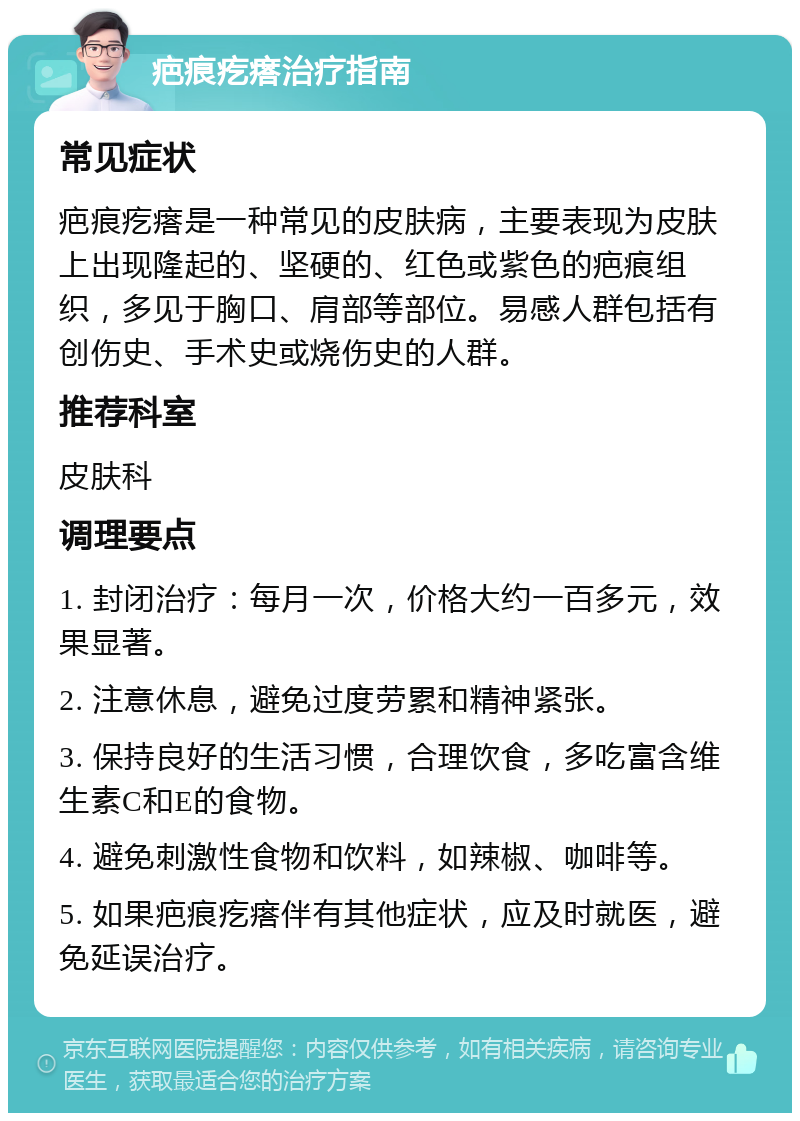 疤痕疙瘩治疗指南 常见症状 疤痕疙瘩是一种常见的皮肤病，主要表现为皮肤上出现隆起的、坚硬的、红色或紫色的疤痕组织，多见于胸口、肩部等部位。易感人群包括有创伤史、手术史或烧伤史的人群。 推荐科室 皮肤科 调理要点 1. 封闭治疗：每月一次，价格大约一百多元，效果显著。 2. 注意休息，避免过度劳累和精神紧张。 3. 保持良好的生活习惯，合理饮食，多吃富含维生素C和E的食物。 4. 避免刺激性食物和饮料，如辣椒、咖啡等。 5. 如果疤痕疙瘩伴有其他症状，应及时就医，避免延误治疗。