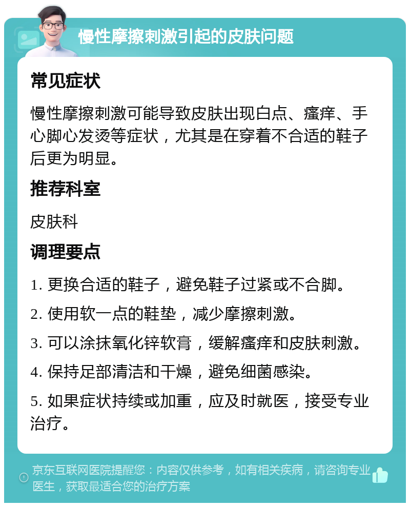 慢性摩擦刺激引起的皮肤问题 常见症状 慢性摩擦刺激可能导致皮肤出现白点、瘙痒、手心脚心发烫等症状，尤其是在穿着不合适的鞋子后更为明显。 推荐科室 皮肤科 调理要点 1. 更换合适的鞋子，避免鞋子过紧或不合脚。 2. 使用软一点的鞋垫，减少摩擦刺激。 3. 可以涂抹氧化锌软膏，缓解瘙痒和皮肤刺激。 4. 保持足部清洁和干燥，避免细菌感染。 5. 如果症状持续或加重，应及时就医，接受专业治疗。