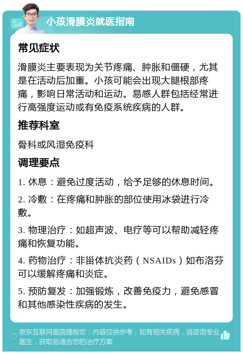 小孩滑膜炎就医指南 常见症状 滑膜炎主要表现为关节疼痛、肿胀和僵硬，尤其是在活动后加重。小孩可能会出现大腿根部疼痛，影响日常活动和运动。易感人群包括经常进行高强度运动或有免疫系统疾病的人群。 推荐科室 骨科或风湿免疫科 调理要点 1. 休息：避免过度活动，给予足够的休息时间。 2. 冷敷：在疼痛和肿胀的部位使用冰袋进行冷敷。 3. 物理治疗：如超声波、电疗等可以帮助减轻疼痛和恢复功能。 4. 药物治疗：非甾体抗炎药（NSAIDs）如布洛芬可以缓解疼痛和炎症。 5. 预防复发：加强锻炼，改善免疫力，避免感冒和其他感染性疾病的发生。