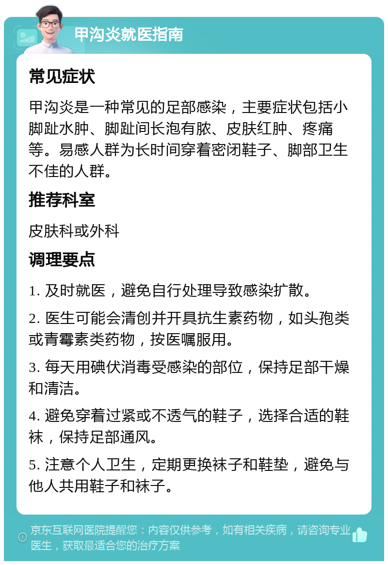 甲沟炎就医指南 常见症状 甲沟炎是一种常见的足部感染，主要症状包括小脚趾水肿、脚趾间长泡有脓、皮肤红肿、疼痛等。易感人群为长时间穿着密闭鞋子、脚部卫生不佳的人群。 推荐科室 皮肤科或外科 调理要点 1. 及时就医，避免自行处理导致感染扩散。 2. 医生可能会清创并开具抗生素药物，如头孢类或青霉素类药物，按医嘱服用。 3. 每天用碘伏消毒受感染的部位，保持足部干燥和清洁。 4. 避免穿着过紧或不透气的鞋子，选择合适的鞋袜，保持足部通风。 5. 注意个人卫生，定期更换袜子和鞋垫，避免与他人共用鞋子和袜子。