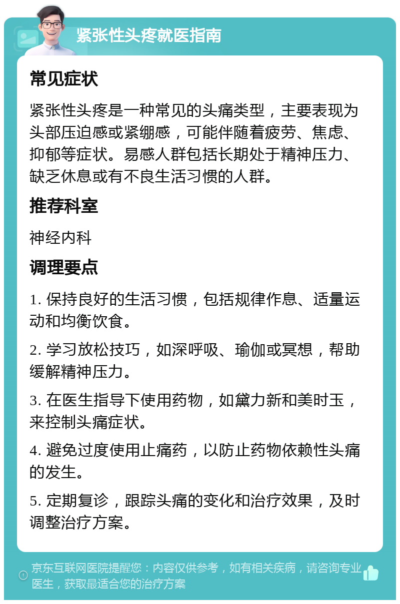 紧张性头疼就医指南 常见症状 紧张性头疼是一种常见的头痛类型，主要表现为头部压迫感或紧绷感，可能伴随着疲劳、焦虑、抑郁等症状。易感人群包括长期处于精神压力、缺乏休息或有不良生活习惯的人群。 推荐科室 神经内科 调理要点 1. 保持良好的生活习惯，包括规律作息、适量运动和均衡饮食。 2. 学习放松技巧，如深呼吸、瑜伽或冥想，帮助缓解精神压力。 3. 在医生指导下使用药物，如黛力新和美时玉，来控制头痛症状。 4. 避免过度使用止痛药，以防止药物依赖性头痛的发生。 5. 定期复诊，跟踪头痛的变化和治疗效果，及时调整治疗方案。