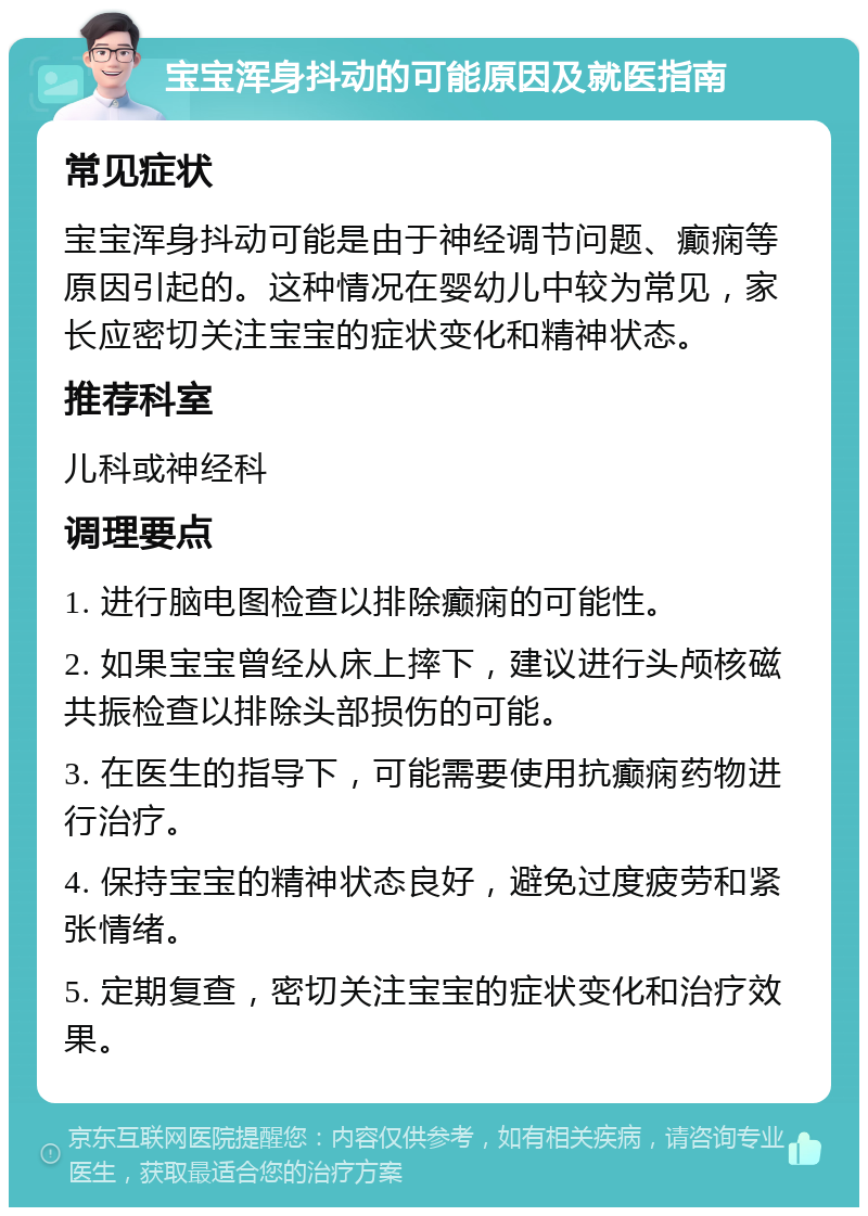 宝宝浑身抖动的可能原因及就医指南 常见症状 宝宝浑身抖动可能是由于神经调节问题、癫痫等原因引起的。这种情况在婴幼儿中较为常见，家长应密切关注宝宝的症状变化和精神状态。 推荐科室 儿科或神经科 调理要点 1. 进行脑电图检查以排除癫痫的可能性。 2. 如果宝宝曾经从床上摔下，建议进行头颅核磁共振检查以排除头部损伤的可能。 3. 在医生的指导下，可能需要使用抗癫痫药物进行治疗。 4. 保持宝宝的精神状态良好，避免过度疲劳和紧张情绪。 5. 定期复查，密切关注宝宝的症状变化和治疗效果。