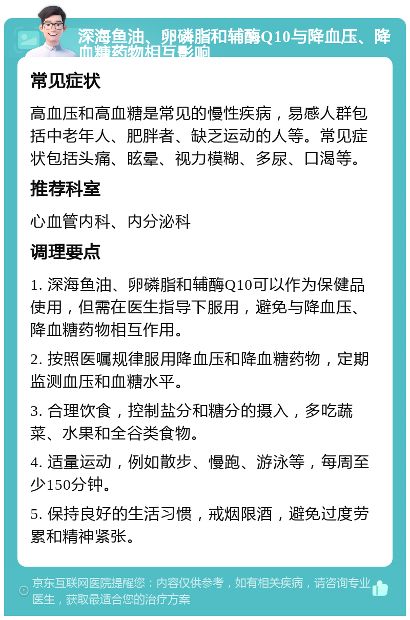 深海鱼油、卵磷脂和辅酶Q10与降血压、降血糖药物相互影响 常见症状 高血压和高血糖是常见的慢性疾病，易感人群包括中老年人、肥胖者、缺乏运动的人等。常见症状包括头痛、眩晕、视力模糊、多尿、口渴等。 推荐科室 心血管内科、内分泌科 调理要点 1. 深海鱼油、卵磷脂和辅酶Q10可以作为保健品使用，但需在医生指导下服用，避免与降血压、降血糖药物相互作用。 2. 按照医嘱规律服用降血压和降血糖药物，定期监测血压和血糖水平。 3. 合理饮食，控制盐分和糖分的摄入，多吃蔬菜、水果和全谷类食物。 4. 适量运动，例如散步、慢跑、游泳等，每周至少150分钟。 5. 保持良好的生活习惯，戒烟限酒，避免过度劳累和精神紧张。