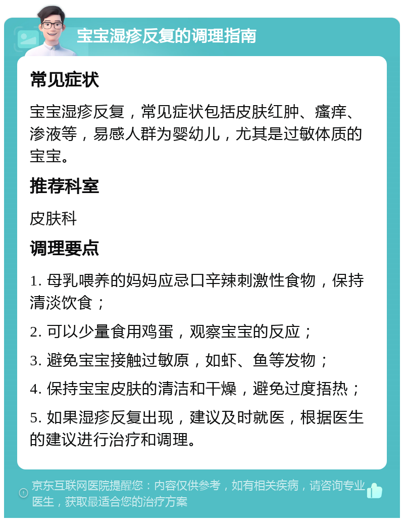 宝宝湿疹反复的调理指南 常见症状 宝宝湿疹反复，常见症状包括皮肤红肿、瘙痒、渗液等，易感人群为婴幼儿，尤其是过敏体质的宝宝。 推荐科室 皮肤科 调理要点 1. 母乳喂养的妈妈应忌口辛辣刺激性食物，保持清淡饮食； 2. 可以少量食用鸡蛋，观察宝宝的反应； 3. 避免宝宝接触过敏原，如虾、鱼等发物； 4. 保持宝宝皮肤的清洁和干燥，避免过度捂热； 5. 如果湿疹反复出现，建议及时就医，根据医生的建议进行治疗和调理。