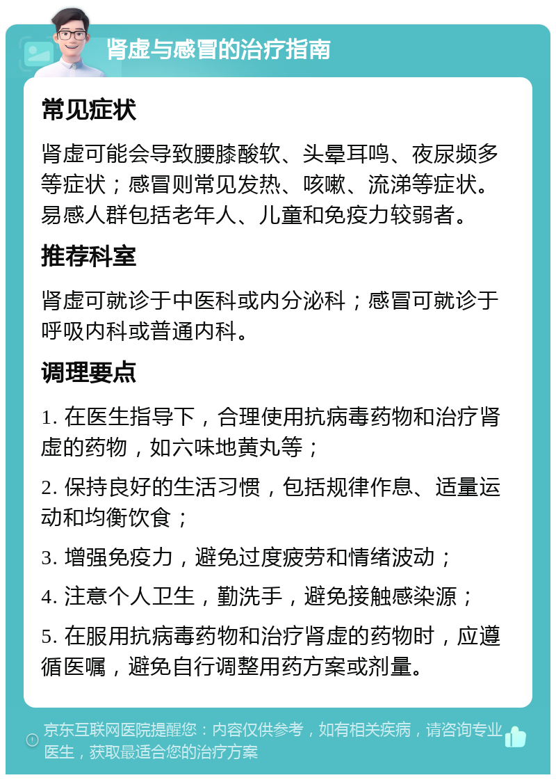 肾虚与感冒的治疗指南 常见症状 肾虚可能会导致腰膝酸软、头晕耳鸣、夜尿频多等症状；感冒则常见发热、咳嗽、流涕等症状。易感人群包括老年人、儿童和免疫力较弱者。 推荐科室 肾虚可就诊于中医科或内分泌科；感冒可就诊于呼吸内科或普通内科。 调理要点 1. 在医生指导下，合理使用抗病毒药物和治疗肾虚的药物，如六味地黄丸等； 2. 保持良好的生活习惯，包括规律作息、适量运动和均衡饮食； 3. 增强免疫力，避免过度疲劳和情绪波动； 4. 注意个人卫生，勤洗手，避免接触感染源； 5. 在服用抗病毒药物和治疗肾虚的药物时，应遵循医嘱，避免自行调整用药方案或剂量。