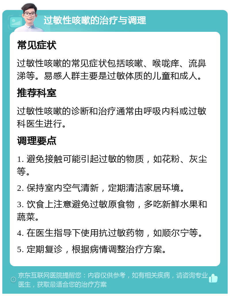 过敏性咳嗽的治疗与调理 常见症状 过敏性咳嗽的常见症状包括咳嗽、喉咙痒、流鼻涕等。易感人群主要是过敏体质的儿童和成人。 推荐科室 过敏性咳嗽的诊断和治疗通常由呼吸内科或过敏科医生进行。 调理要点 1. 避免接触可能引起过敏的物质，如花粉、灰尘等。 2. 保持室内空气清新，定期清洁家居环境。 3. 饮食上注意避免过敏原食物，多吃新鲜水果和蔬菜。 4. 在医生指导下使用抗过敏药物，如顺尔宁等。 5. 定期复诊，根据病情调整治疗方案。