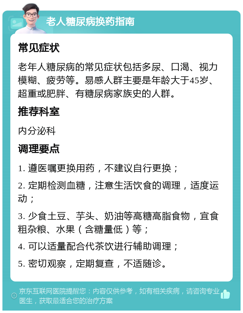 老人糖尿病换药指南 常见症状 老年人糖尿病的常见症状包括多尿、口渴、视力模糊、疲劳等。易感人群主要是年龄大于45岁、超重或肥胖、有糖尿病家族史的人群。 推荐科室 内分泌科 调理要点 1. 遵医嘱更换用药，不建议自行更换； 2. 定期检测血糖，注意生活饮食的调理，适度运动； 3. 少食土豆、芋头、奶油等高糖高脂食物，宜食粗杂粮、水果（含糖量低）等； 4. 可以适量配合代茶饮进行辅助调理； 5. 密切观察，定期复查，不适随诊。