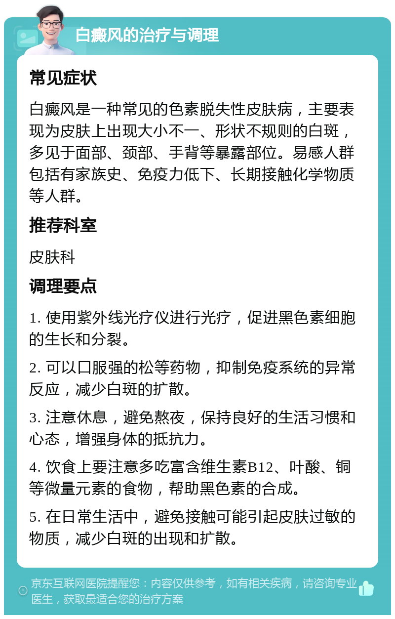 白癜风的治疗与调理 常见症状 白癜风是一种常见的色素脱失性皮肤病，主要表现为皮肤上出现大小不一、形状不规则的白斑，多见于面部、颈部、手背等暴露部位。易感人群包括有家族史、免疫力低下、长期接触化学物质等人群。 推荐科室 皮肤科 调理要点 1. 使用紫外线光疗仪进行光疗，促进黑色素细胞的生长和分裂。 2. 可以口服强的松等药物，抑制免疫系统的异常反应，减少白斑的扩散。 3. 注意休息，避免熬夜，保持良好的生活习惯和心态，增强身体的抵抗力。 4. 饮食上要注意多吃富含维生素B12、叶酸、铜等微量元素的食物，帮助黑色素的合成。 5. 在日常生活中，避免接触可能引起皮肤过敏的物质，减少白斑的出现和扩散。