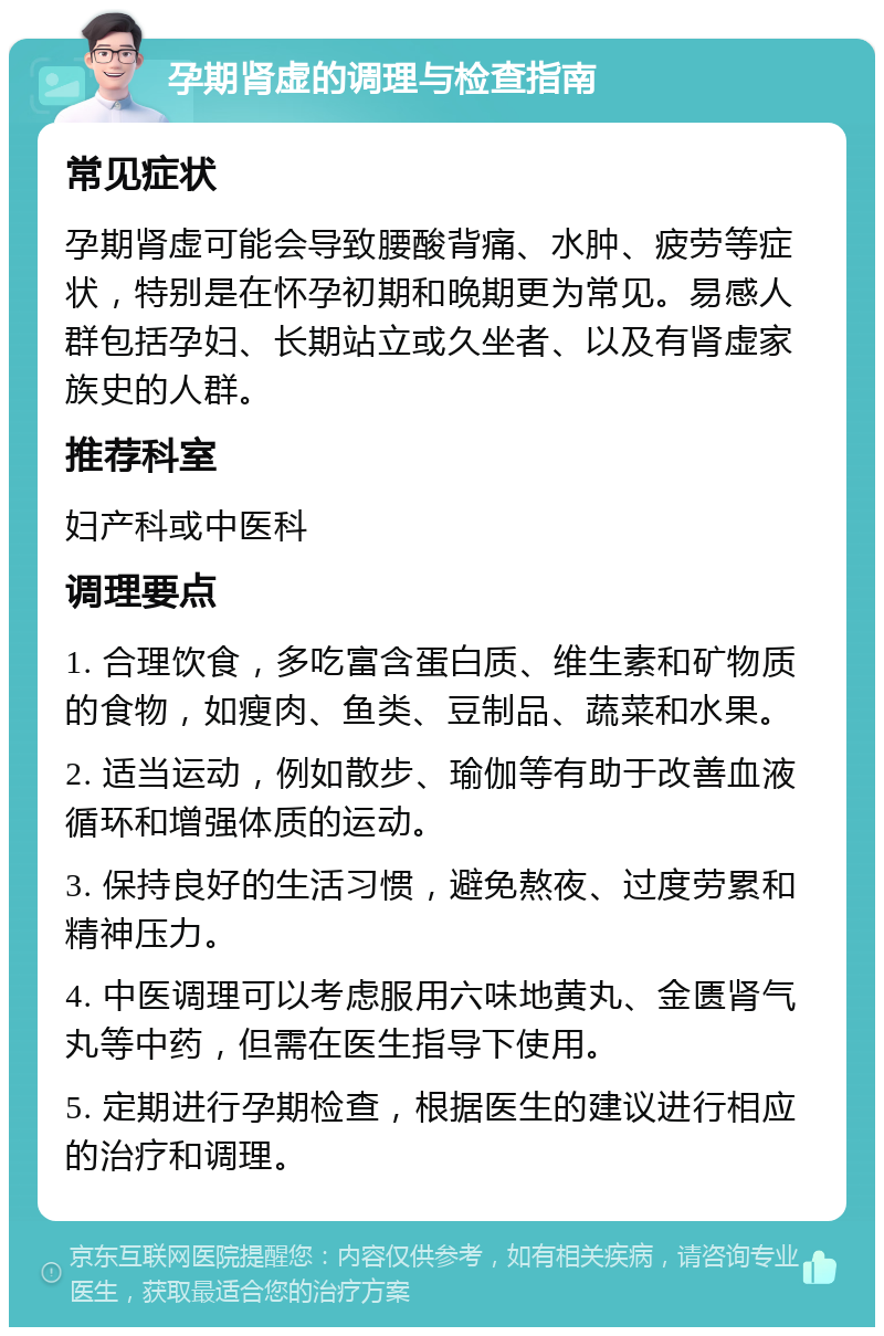 孕期肾虚的调理与检查指南 常见症状 孕期肾虚可能会导致腰酸背痛、水肿、疲劳等症状，特别是在怀孕初期和晚期更为常见。易感人群包括孕妇、长期站立或久坐者、以及有肾虚家族史的人群。 推荐科室 妇产科或中医科 调理要点 1. 合理饮食，多吃富含蛋白质、维生素和矿物质的食物，如瘦肉、鱼类、豆制品、蔬菜和水果。 2. 适当运动，例如散步、瑜伽等有助于改善血液循环和增强体质的运动。 3. 保持良好的生活习惯，避免熬夜、过度劳累和精神压力。 4. 中医调理可以考虑服用六味地黄丸、金匮肾气丸等中药，但需在医生指导下使用。 5. 定期进行孕期检查，根据医生的建议进行相应的治疗和调理。