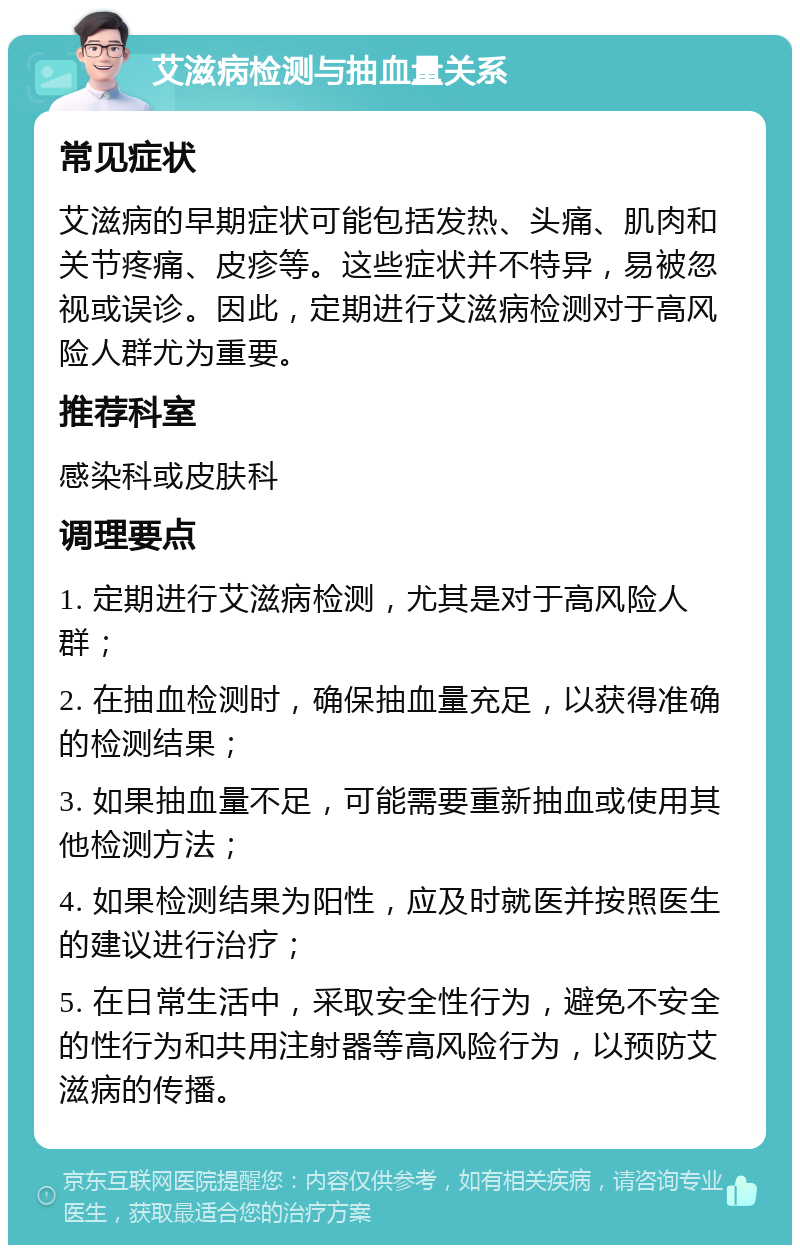 艾滋病检测与抽血量关系 常见症状 艾滋病的早期症状可能包括发热、头痛、肌肉和关节疼痛、皮疹等。这些症状并不特异，易被忽视或误诊。因此，定期进行艾滋病检测对于高风险人群尤为重要。 推荐科室 感染科或皮肤科 调理要点 1. 定期进行艾滋病检测，尤其是对于高风险人群； 2. 在抽血检测时，确保抽血量充足，以获得准确的检测结果； 3. 如果抽血量不足，可能需要重新抽血或使用其他检测方法； 4. 如果检测结果为阳性，应及时就医并按照医生的建议进行治疗； 5. 在日常生活中，采取安全性行为，避免不安全的性行为和共用注射器等高风险行为，以预防艾滋病的传播。