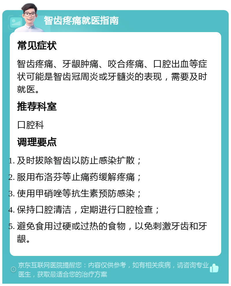 智齿疼痛就医指南 常见症状 智齿疼痛、牙龈肿痛、咬合疼痛、口腔出血等症状可能是智齿冠周炎或牙髓炎的表现，需要及时就医。 推荐科室 口腔科 调理要点 及时拔除智齿以防止感染扩散； 服用布洛芬等止痛药缓解疼痛； 使用甲硝唑等抗生素预防感染； 保持口腔清洁，定期进行口腔检查； 避免食用过硬或过热的食物，以免刺激牙齿和牙龈。