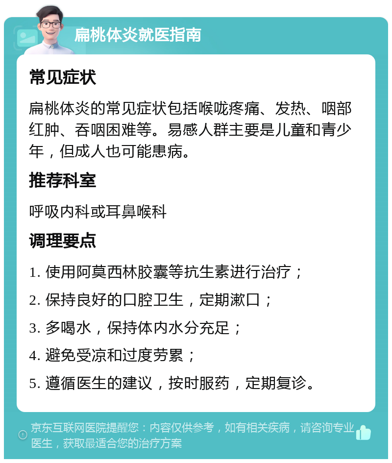 扁桃体炎就医指南 常见症状 扁桃体炎的常见症状包括喉咙疼痛、发热、咽部红肿、吞咽困难等。易感人群主要是儿童和青少年，但成人也可能患病。 推荐科室 呼吸内科或耳鼻喉科 调理要点 1. 使用阿莫西林胶囊等抗生素进行治疗； 2. 保持良好的口腔卫生，定期漱口； 3. 多喝水，保持体内水分充足； 4. 避免受凉和过度劳累； 5. 遵循医生的建议，按时服药，定期复诊。