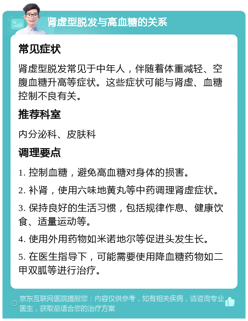 肾虚型脱发与高血糖的关系 常见症状 肾虚型脱发常见于中年人，伴随着体重减轻、空腹血糖升高等症状。这些症状可能与肾虚、血糖控制不良有关。 推荐科室 内分泌科、皮肤科 调理要点 1. 控制血糖，避免高血糖对身体的损害。 2. 补肾，使用六味地黄丸等中药调理肾虚症状。 3. 保持良好的生活习惯，包括规律作息、健康饮食、适量运动等。 4. 使用外用药物如米诺地尔等促进头发生长。 5. 在医生指导下，可能需要使用降血糖药物如二甲双胍等进行治疗。