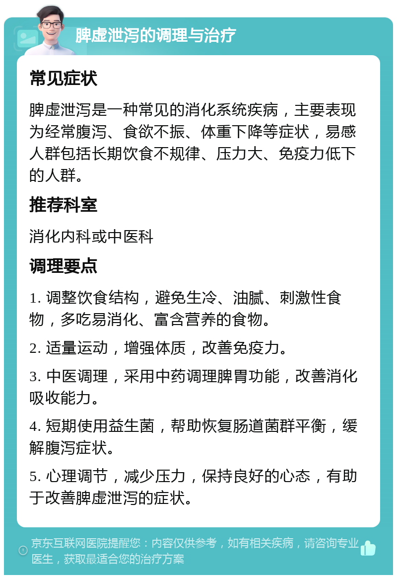 脾虚泄泻的调理与治疗 常见症状 脾虚泄泻是一种常见的消化系统疾病，主要表现为经常腹泻、食欲不振、体重下降等症状，易感人群包括长期饮食不规律、压力大、免疫力低下的人群。 推荐科室 消化内科或中医科 调理要点 1. 调整饮食结构，避免生冷、油腻、刺激性食物，多吃易消化、富含营养的食物。 2. 适量运动，增强体质，改善免疫力。 3. 中医调理，采用中药调理脾胃功能，改善消化吸收能力。 4. 短期使用益生菌，帮助恢复肠道菌群平衡，缓解腹泻症状。 5. 心理调节，减少压力，保持良好的心态，有助于改善脾虚泄泻的症状。