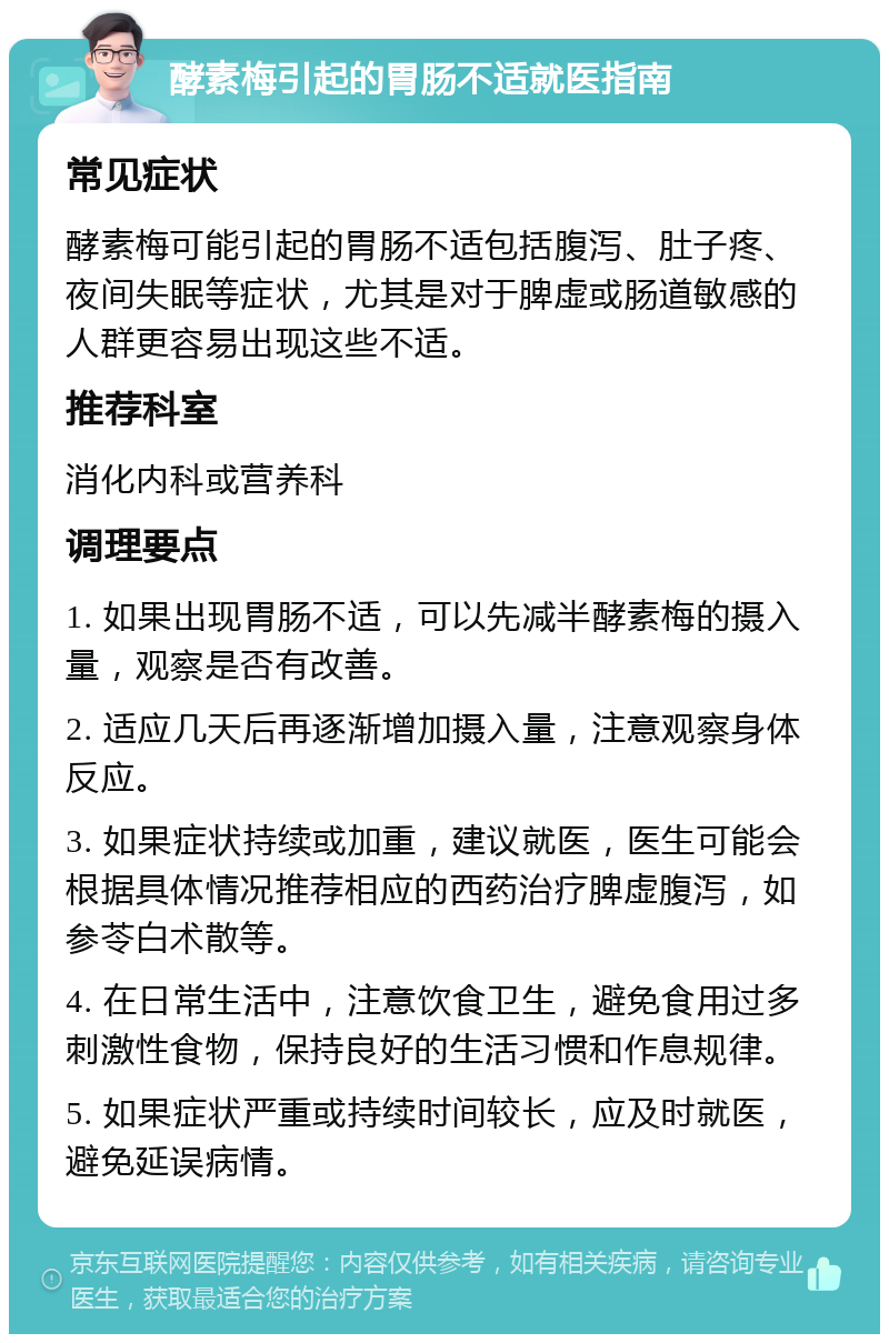 酵素梅引起的胃肠不适就医指南 常见症状 酵素梅可能引起的胃肠不适包括腹泻、肚子疼、夜间失眠等症状，尤其是对于脾虚或肠道敏感的人群更容易出现这些不适。 推荐科室 消化内科或营养科 调理要点 1. 如果出现胃肠不适，可以先减半酵素梅的摄入量，观察是否有改善。 2. 适应几天后再逐渐增加摄入量，注意观察身体反应。 3. 如果症状持续或加重，建议就医，医生可能会根据具体情况推荐相应的西药治疗脾虚腹泻，如参苓白术散等。 4. 在日常生活中，注意饮食卫生，避免食用过多刺激性食物，保持良好的生活习惯和作息规律。 5. 如果症状严重或持续时间较长，应及时就医，避免延误病情。