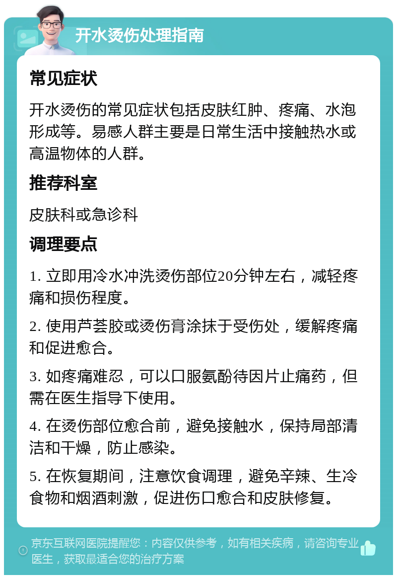 开水烫伤处理指南 常见症状 开水烫伤的常见症状包括皮肤红肿、疼痛、水泡形成等。易感人群主要是日常生活中接触热水或高温物体的人群。 推荐科室 皮肤科或急诊科 调理要点 1. 立即用冷水冲洗烫伤部位20分钟左右，减轻疼痛和损伤程度。 2. 使用芦荟胶或烫伤膏涂抹于受伤处，缓解疼痛和促进愈合。 3. 如疼痛难忍，可以口服氨酚待因片止痛药，但需在医生指导下使用。 4. 在烫伤部位愈合前，避免接触水，保持局部清洁和干燥，防止感染。 5. 在恢复期间，注意饮食调理，避免辛辣、生冷食物和烟酒刺激，促进伤口愈合和皮肤修复。