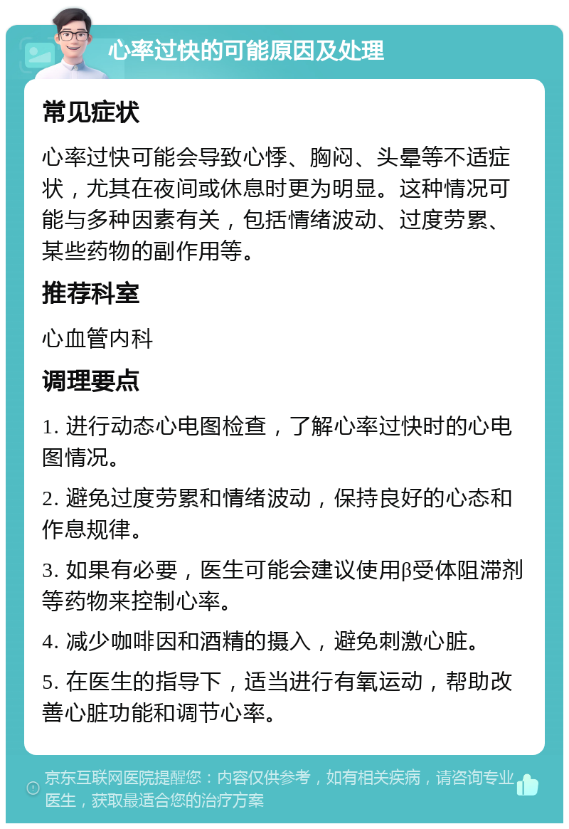 心率过快的可能原因及处理 常见症状 心率过快可能会导致心悸、胸闷、头晕等不适症状，尤其在夜间或休息时更为明显。这种情况可能与多种因素有关，包括情绪波动、过度劳累、某些药物的副作用等。 推荐科室 心血管内科 调理要点 1. 进行动态心电图检查，了解心率过快时的心电图情况。 2. 避免过度劳累和情绪波动，保持良好的心态和作息规律。 3. 如果有必要，医生可能会建议使用β受体阻滞剂等药物来控制心率。 4. 减少咖啡因和酒精的摄入，避免刺激心脏。 5. 在医生的指导下，适当进行有氧运动，帮助改善心脏功能和调节心率。