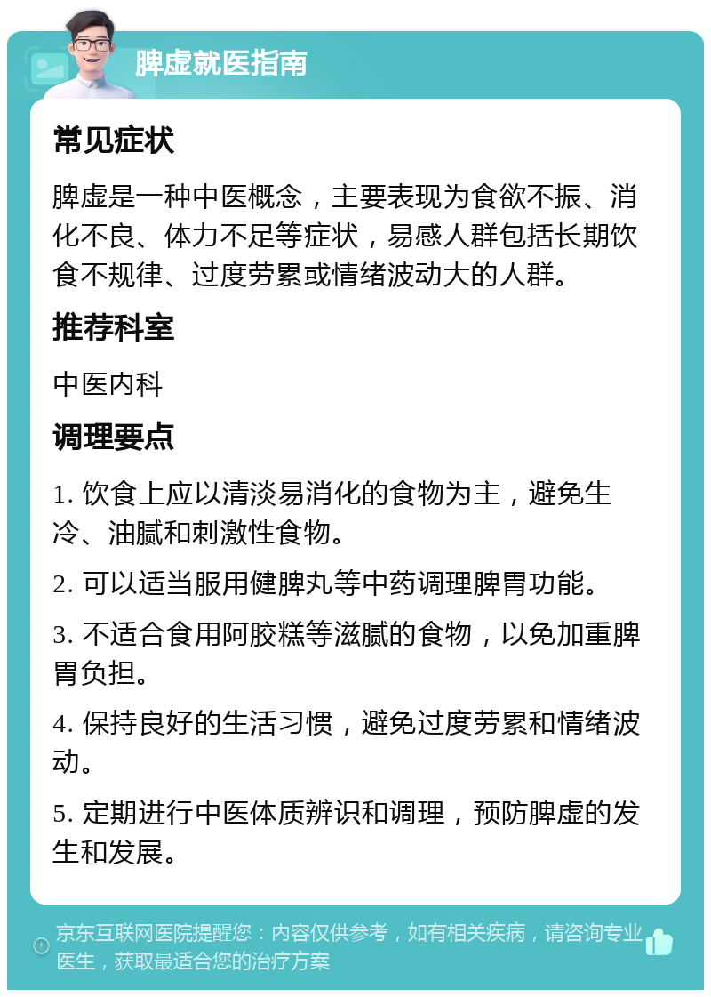 脾虚就医指南 常见症状 脾虚是一种中医概念，主要表现为食欲不振、消化不良、体力不足等症状，易感人群包括长期饮食不规律、过度劳累或情绪波动大的人群。 推荐科室 中医内科 调理要点 1. 饮食上应以清淡易消化的食物为主，避免生冷、油腻和刺激性食物。 2. 可以适当服用健脾丸等中药调理脾胃功能。 3. 不适合食用阿胶糕等滋腻的食物，以免加重脾胃负担。 4. 保持良好的生活习惯，避免过度劳累和情绪波动。 5. 定期进行中医体质辨识和调理，预防脾虚的发生和发展。