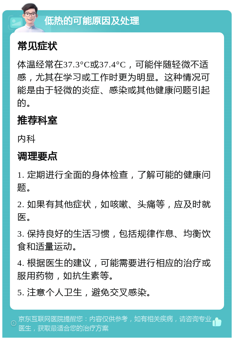 低热的可能原因及处理 常见症状 体温经常在37.3°C或37.4°C，可能伴随轻微不适感，尤其在学习或工作时更为明显。这种情况可能是由于轻微的炎症、感染或其他健康问题引起的。 推荐科室 内科 调理要点 1. 定期进行全面的身体检查，了解可能的健康问题。 2. 如果有其他症状，如咳嗽、头痛等，应及时就医。 3. 保持良好的生活习惯，包括规律作息、均衡饮食和适量运动。 4. 根据医生的建议，可能需要进行相应的治疗或服用药物，如抗生素等。 5. 注意个人卫生，避免交叉感染。