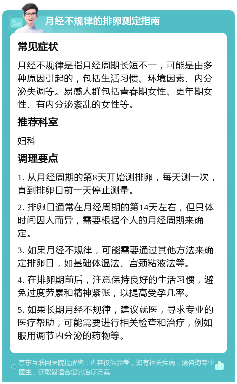 月经不规律的排卵测定指南 常见症状 月经不规律是指月经周期长短不一，可能是由多种原因引起的，包括生活习惯、环境因素、内分泌失调等。易感人群包括青春期女性、更年期女性、有内分泌紊乱的女性等。 推荐科室 妇科 调理要点 1. 从月经周期的第8天开始测排卵，每天测一次，直到排卵日前一天停止测量。 2. 排卵日通常在月经周期的第14天左右，但具体时间因人而异，需要根据个人的月经周期来确定。 3. 如果月经不规律，可能需要通过其他方法来确定排卵日，如基础体温法、宫颈粘液法等。 4. 在排卵期前后，注意保持良好的生活习惯，避免过度劳累和精神紧张，以提高受孕几率。 5. 如果长期月经不规律，建议就医，寻求专业的医疗帮助，可能需要进行相关检查和治疗，例如服用调节内分泌的药物等。