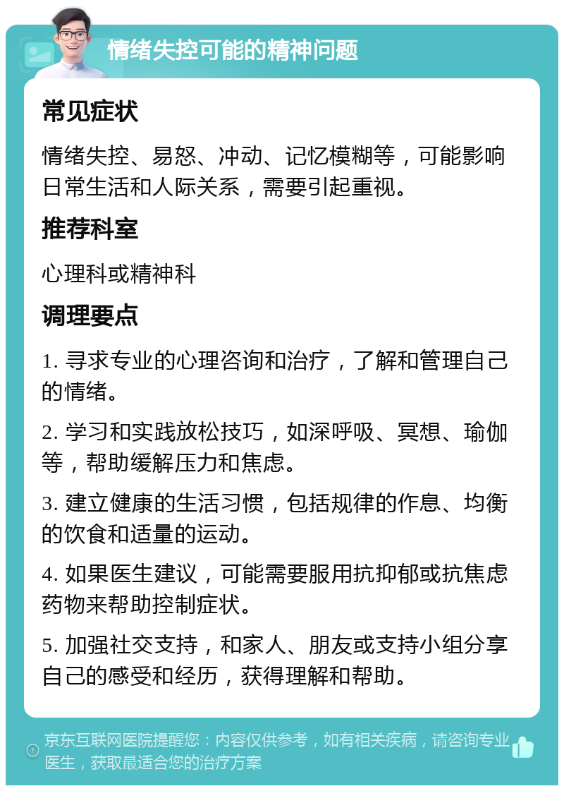 情绪失控可能的精神问题 常见症状 情绪失控、易怒、冲动、记忆模糊等，可能影响日常生活和人际关系，需要引起重视。 推荐科室 心理科或精神科 调理要点 1. 寻求专业的心理咨询和治疗，了解和管理自己的情绪。 2. 学习和实践放松技巧，如深呼吸、冥想、瑜伽等，帮助缓解压力和焦虑。 3. 建立健康的生活习惯，包括规律的作息、均衡的饮食和适量的运动。 4. 如果医生建议，可能需要服用抗抑郁或抗焦虑药物来帮助控制症状。 5. 加强社交支持，和家人、朋友或支持小组分享自己的感受和经历，获得理解和帮助。