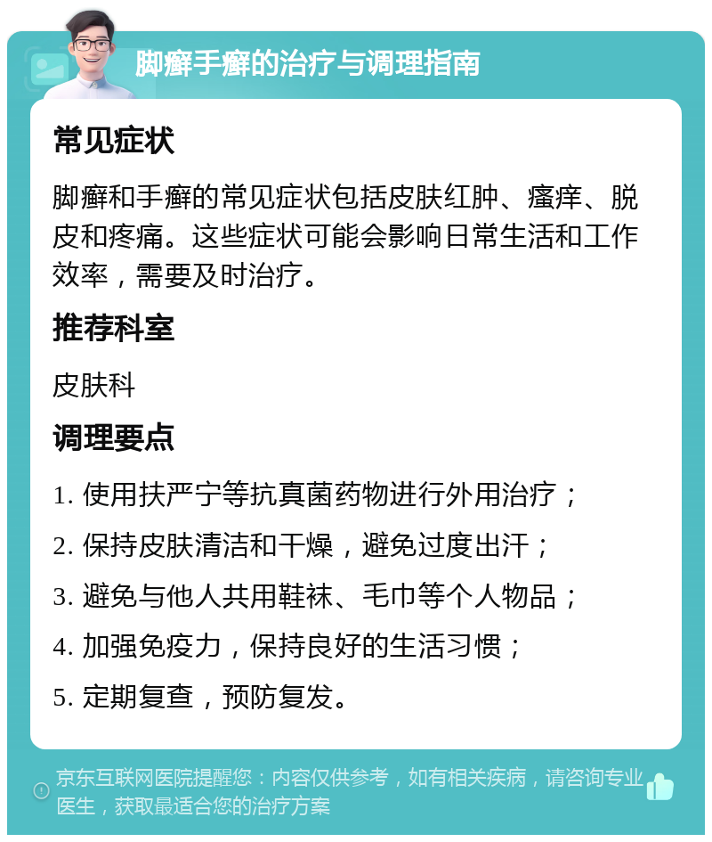 脚癣手癣的治疗与调理指南 常见症状 脚癣和手癣的常见症状包括皮肤红肿、瘙痒、脱皮和疼痛。这些症状可能会影响日常生活和工作效率，需要及时治疗。 推荐科室 皮肤科 调理要点 1. 使用扶严宁等抗真菌药物进行外用治疗； 2. 保持皮肤清洁和干燥，避免过度出汗； 3. 避免与他人共用鞋袜、毛巾等个人物品； 4. 加强免疫力，保持良好的生活习惯； 5. 定期复查，预防复发。