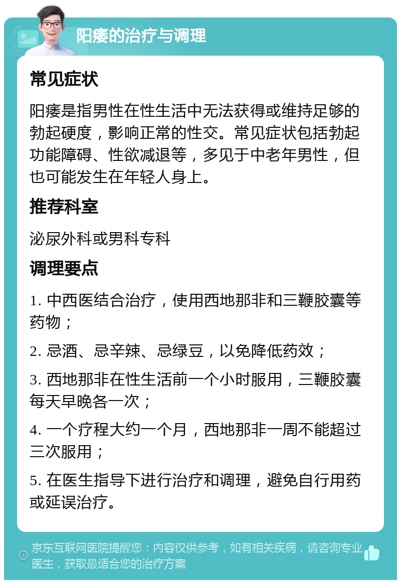 阳痿的治疗与调理 常见症状 阳痿是指男性在性生活中无法获得或维持足够的勃起硬度，影响正常的性交。常见症状包括勃起功能障碍、性欲减退等，多见于中老年男性，但也可能发生在年轻人身上。 推荐科室 泌尿外科或男科专科 调理要点 1. 中西医结合治疗，使用西地那非和三鞭胶囊等药物； 2. 忌酒、忌辛辣、忌绿豆，以免降低药效； 3. 西地那非在性生活前一个小时服用，三鞭胶囊每天早晚各一次； 4. 一个疗程大约一个月，西地那非一周不能超过三次服用； 5. 在医生指导下进行治疗和调理，避免自行用药或延误治疗。