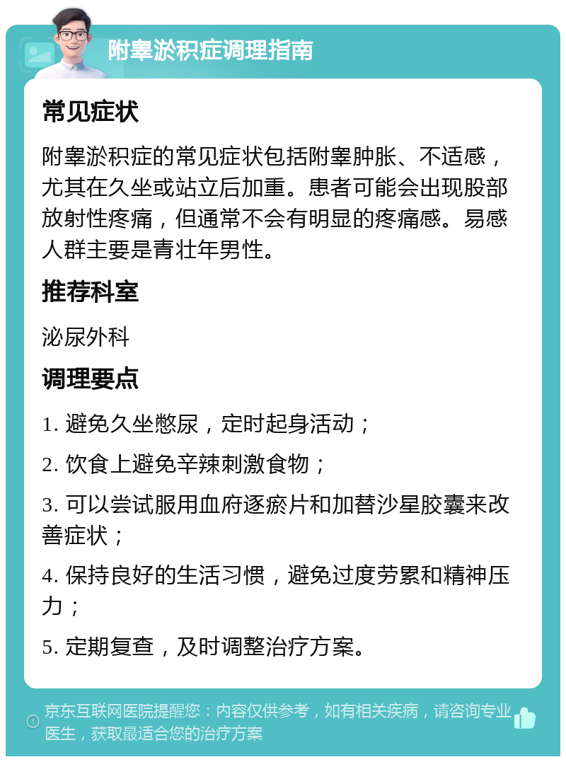 附睾淤积症调理指南 常见症状 附睾淤积症的常见症状包括附睾肿胀、不适感，尤其在久坐或站立后加重。患者可能会出现股部放射性疼痛，但通常不会有明显的疼痛感。易感人群主要是青壮年男性。 推荐科室 泌尿外科 调理要点 1. 避免久坐憋尿，定时起身活动； 2. 饮食上避免辛辣刺激食物； 3. 可以尝试服用血府逐瘀片和加替沙星胶囊来改善症状； 4. 保持良好的生活习惯，避免过度劳累和精神压力； 5. 定期复查，及时调整治疗方案。