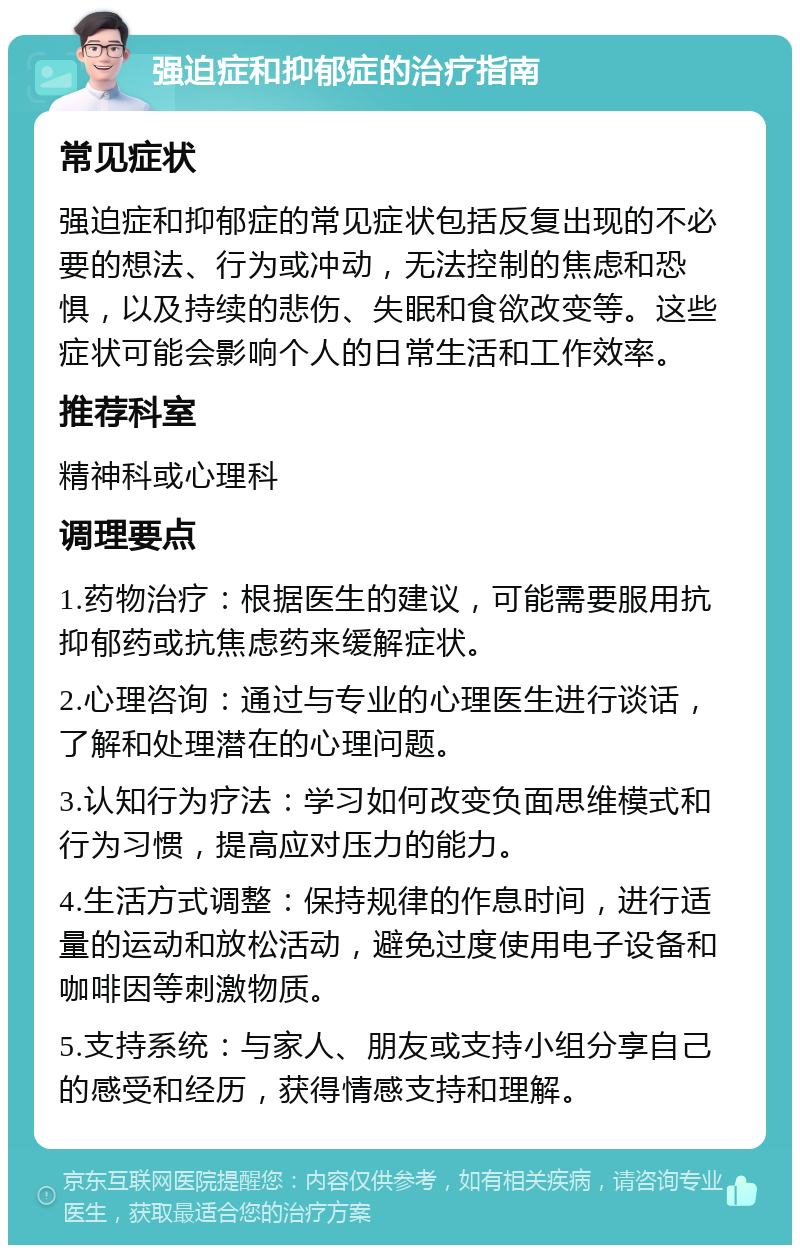 强迫症和抑郁症的治疗指南 常见症状 强迫症和抑郁症的常见症状包括反复出现的不必要的想法、行为或冲动，无法控制的焦虑和恐惧，以及持续的悲伤、失眠和食欲改变等。这些症状可能会影响个人的日常生活和工作效率。 推荐科室 精神科或心理科 调理要点 1.药物治疗：根据医生的建议，可能需要服用抗抑郁药或抗焦虑药来缓解症状。 2.心理咨询：通过与专业的心理医生进行谈话，了解和处理潜在的心理问题。 3.认知行为疗法：学习如何改变负面思维模式和行为习惯，提高应对压力的能力。 4.生活方式调整：保持规律的作息时间，进行适量的运动和放松活动，避免过度使用电子设备和咖啡因等刺激物质。 5.支持系统：与家人、朋友或支持小组分享自己的感受和经历，获得情感支持和理解。