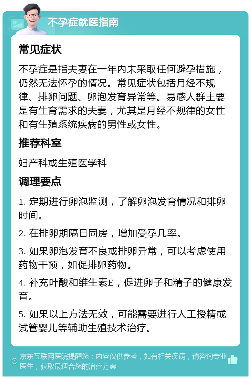 不孕症就医指南 常见症状 不孕症是指夫妻在一年内未采取任何避孕措施，仍然无法怀孕的情况。常见症状包括月经不规律、排卵问题、卵泡发育异常等。易感人群主要是有生育需求的夫妻，尤其是月经不规律的女性和有生殖系统疾病的男性或女性。 推荐科室 妇产科或生殖医学科 调理要点 1. 定期进行卵泡监测，了解卵泡发育情况和排卵时间。 2. 在排卵期隔日同房，增加受孕几率。 3. 如果卵泡发育不良或排卵异常，可以考虑使用药物干预，如促排卵药物。 4. 补充叶酸和维生素E，促进卵子和精子的健康发育。 5. 如果以上方法无效，可能需要进行人工授精或试管婴儿等辅助生殖技术治疗。