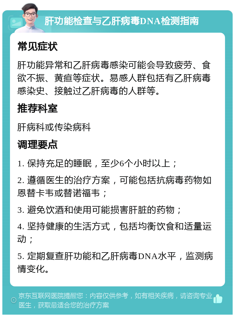 肝功能检查与乙肝病毒DNA检测指南 常见症状 肝功能异常和乙肝病毒感染可能会导致疲劳、食欲不振、黄疸等症状。易感人群包括有乙肝病毒感染史、接触过乙肝病毒的人群等。 推荐科室 肝病科或传染病科 调理要点 1. 保持充足的睡眠，至少6个小时以上； 2. 遵循医生的治疗方案，可能包括抗病毒药物如恩替卡韦或替诺福韦； 3. 避免饮酒和使用可能损害肝脏的药物； 4. 坚持健康的生活方式，包括均衡饮食和适量运动； 5. 定期复查肝功能和乙肝病毒DNA水平，监测病情变化。