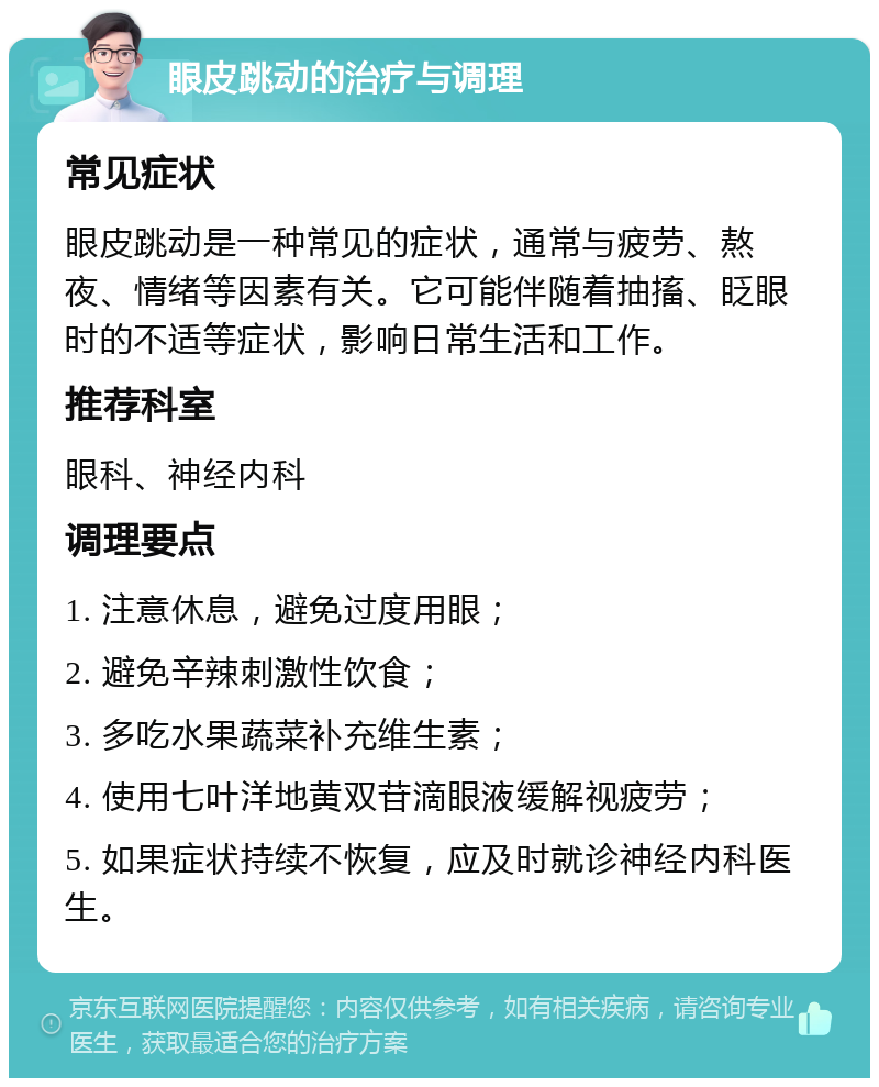 眼皮跳动的治疗与调理 常见症状 眼皮跳动是一种常见的症状，通常与疲劳、熬夜、情绪等因素有关。它可能伴随着抽搐、眨眼时的不适等症状，影响日常生活和工作。 推荐科室 眼科、神经内科 调理要点 1. 注意休息，避免过度用眼； 2. 避免辛辣刺激性饮食； 3. 多吃水果蔬菜补充维生素； 4. 使用七叶洋地黄双苷滴眼液缓解视疲劳； 5. 如果症状持续不恢复，应及时就诊神经内科医生。